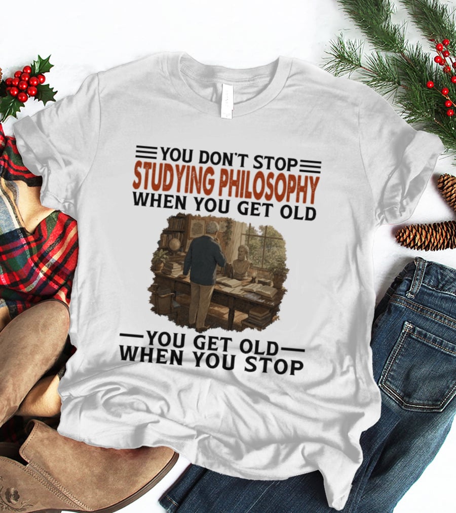 You Don't Stop Studying Philosophy When You Get Old You Get Old When You Stop T-Shirt