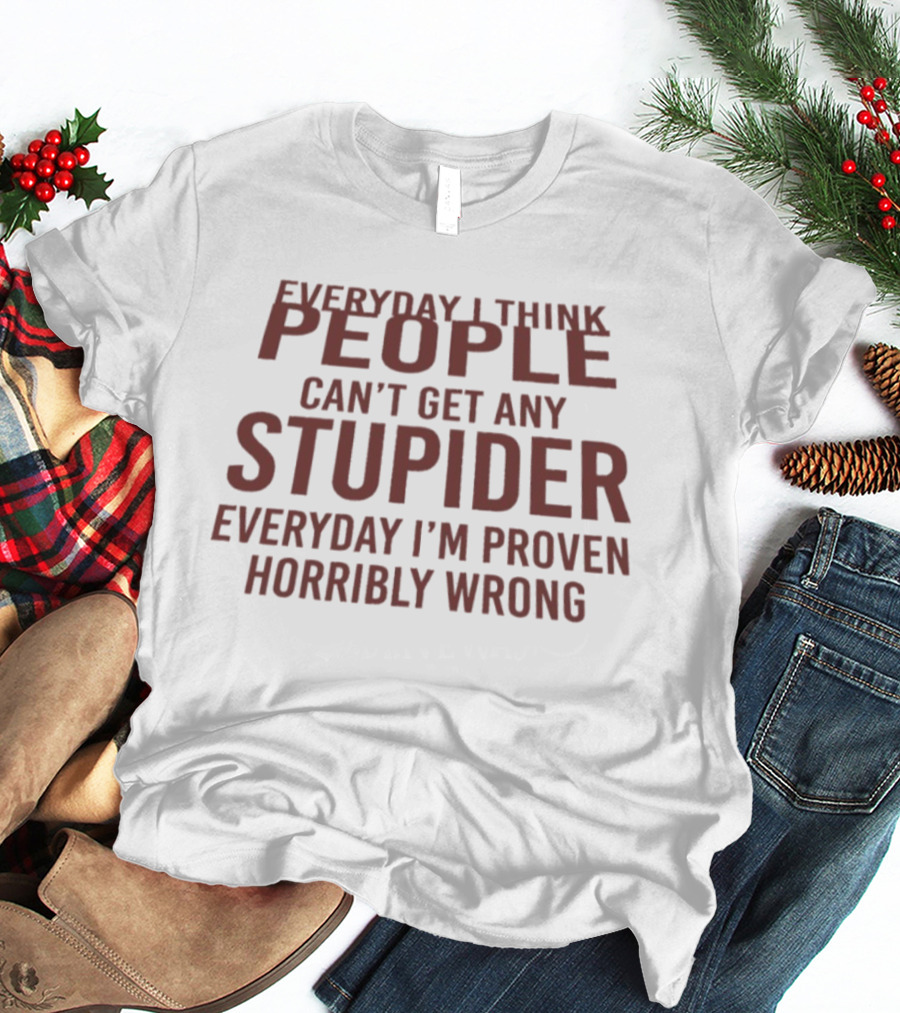 Everyday I Think People Can't Get Any Stupider Everyday I'm Proven Horribly Wrong T-Shirt