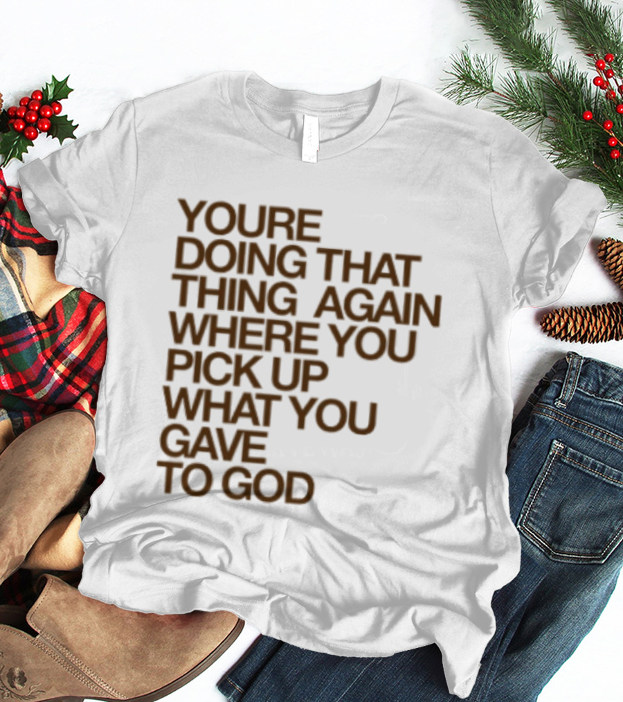 You're Doing That Thing Again Where You Pick Up What You Gave To God T-Shirt