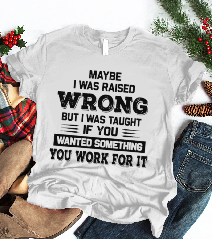 Maybe I Was Raised Wrong Taught If You Wanted Something You Work For It T-Shirt