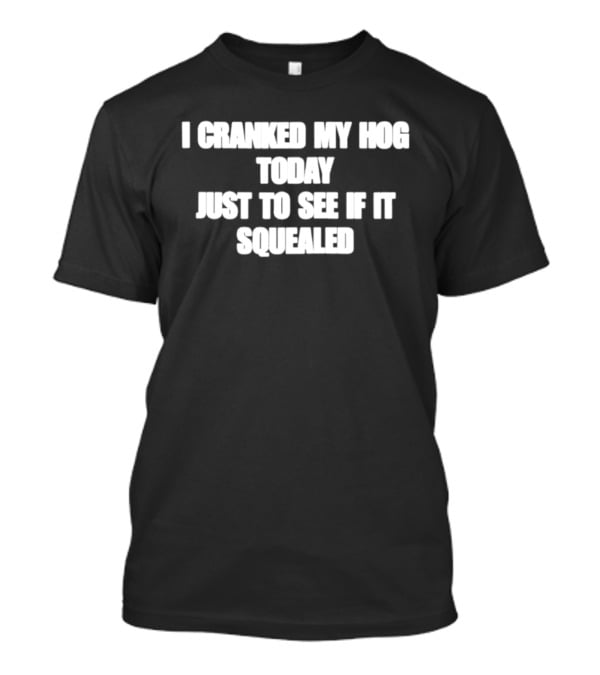 I Cranked My Hog Today Just To See If It Squealed T-Shirt