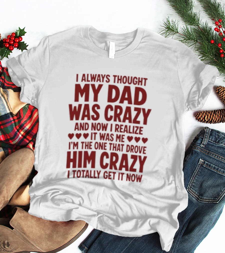 I Always Thought My Dad Was Crazy And Now I Realize It Was Me I'm The One That Drove Him Crazy I Totally Get It Now T-Shirt