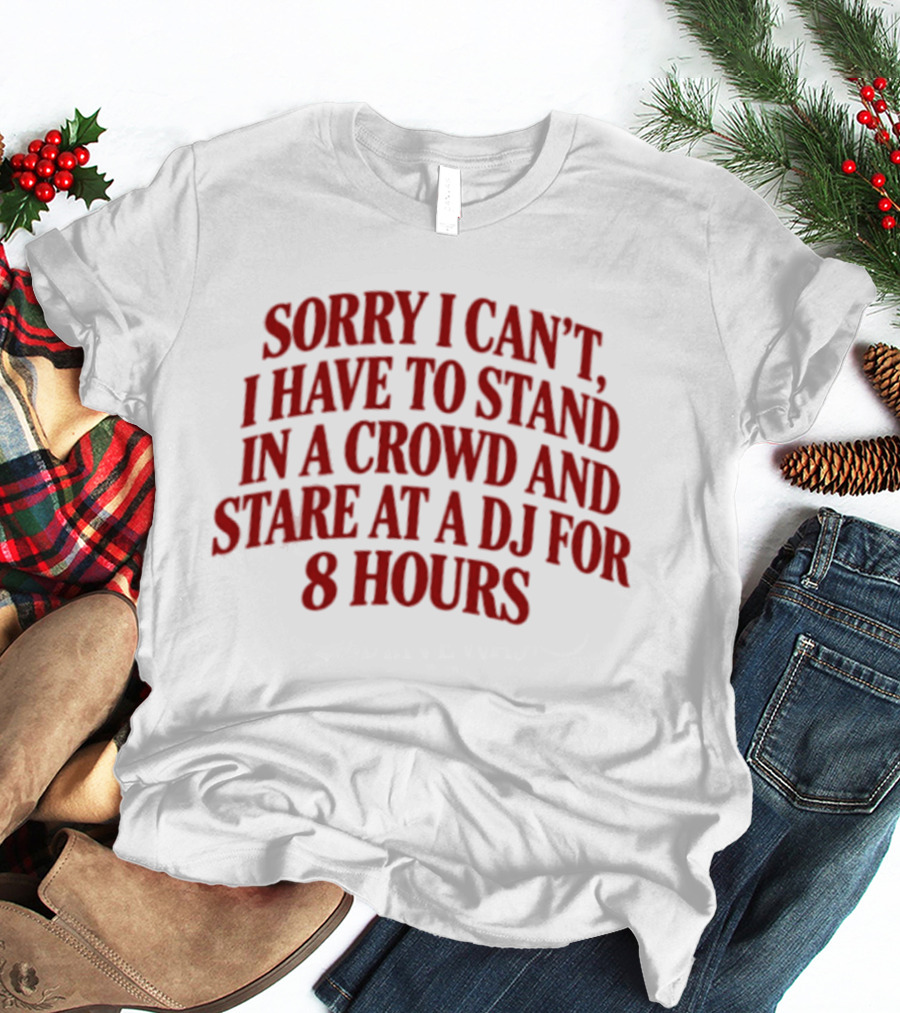 Sorry I Can't I Have To Stand In A Crowd And Stare At A DJ For 8 Hours T-Shirt
