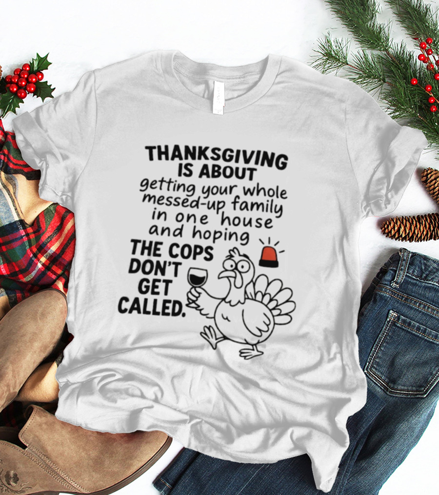 Thanksgiving Is About Getting Your Whole Messed Up Family In One House And Hoping The Cops Don't Get Called T-Shirt
