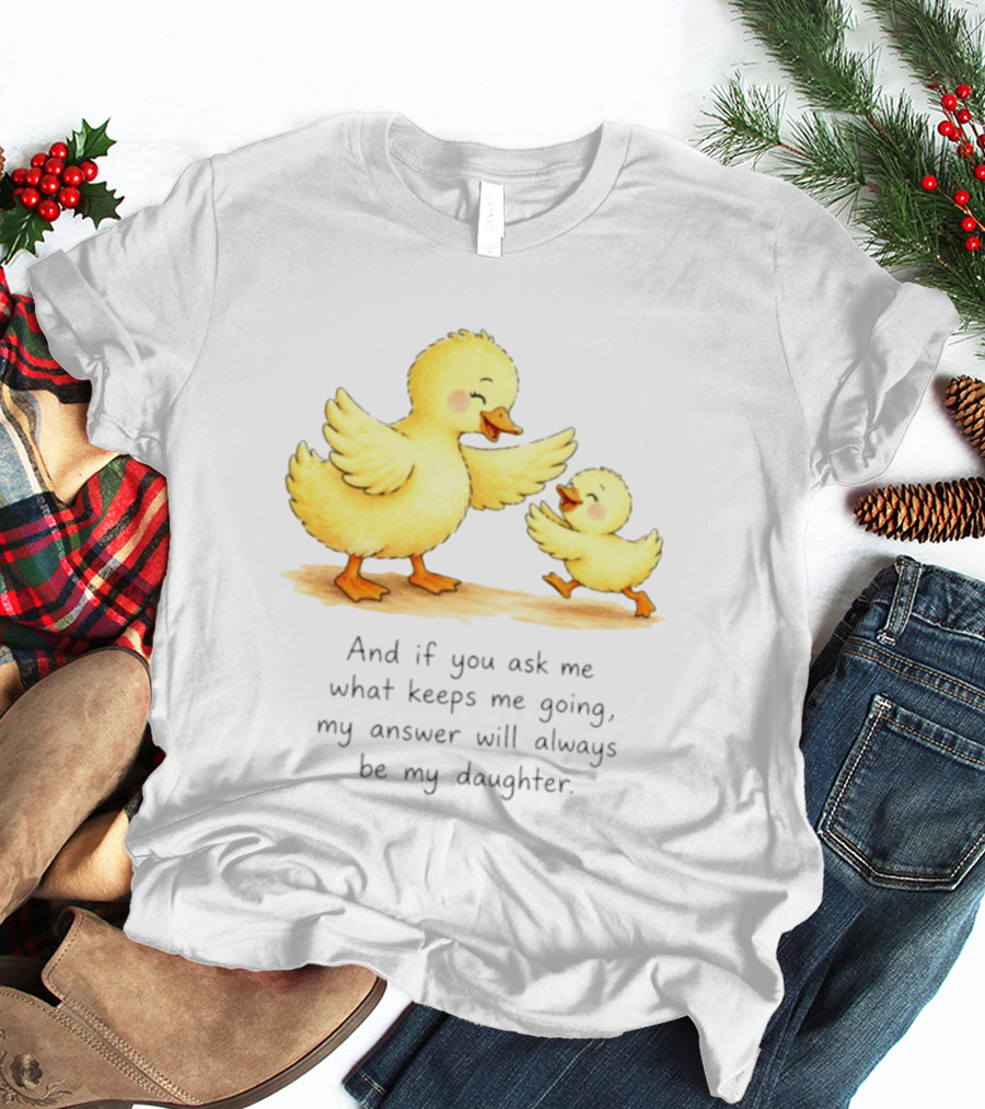 And If You Ask Me What Keeps Me Going My Answer Will Always Be My Daughter Ducks T-Shirt