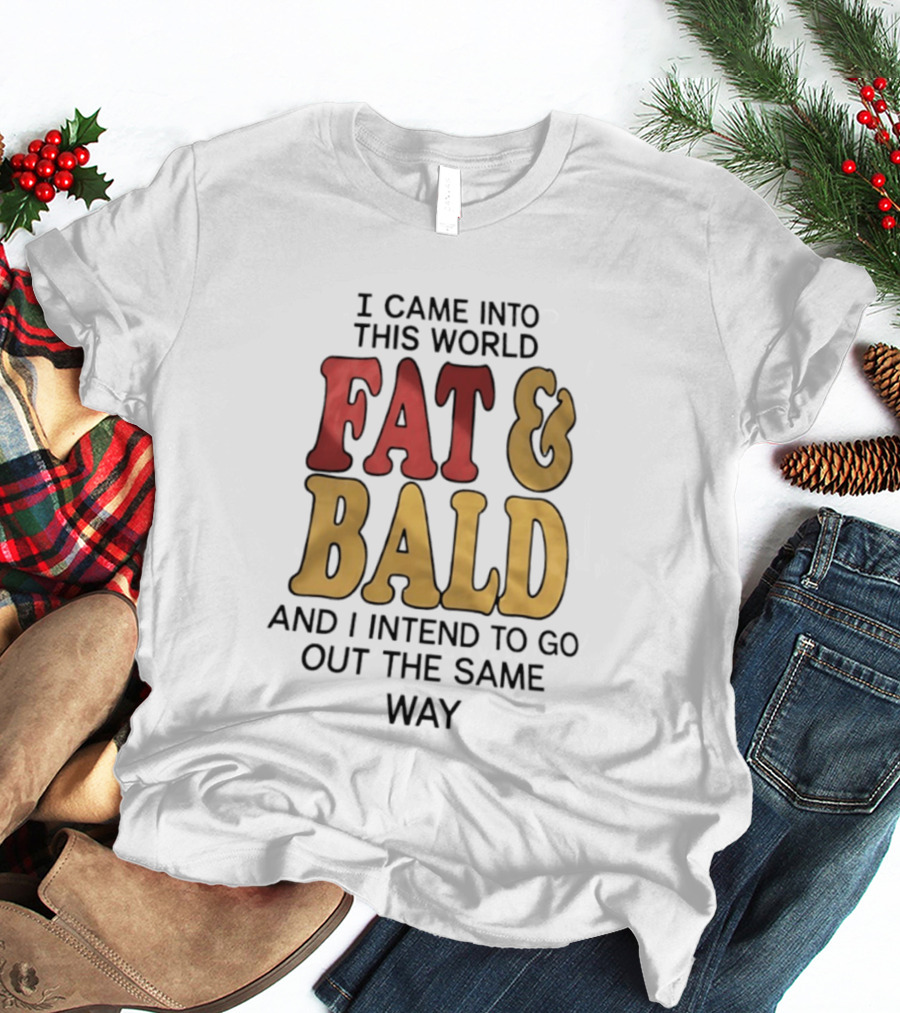 I Came Into This World Fat And Bald And I Intend To Go Out The Same Way T-Shirt