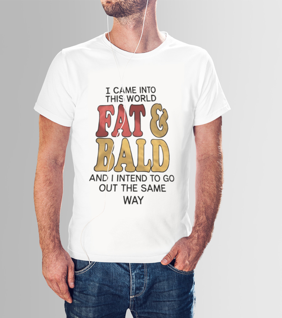 I Came Into This World Fat And Bald And I Intend To Go Out The Same Way T-Shirt