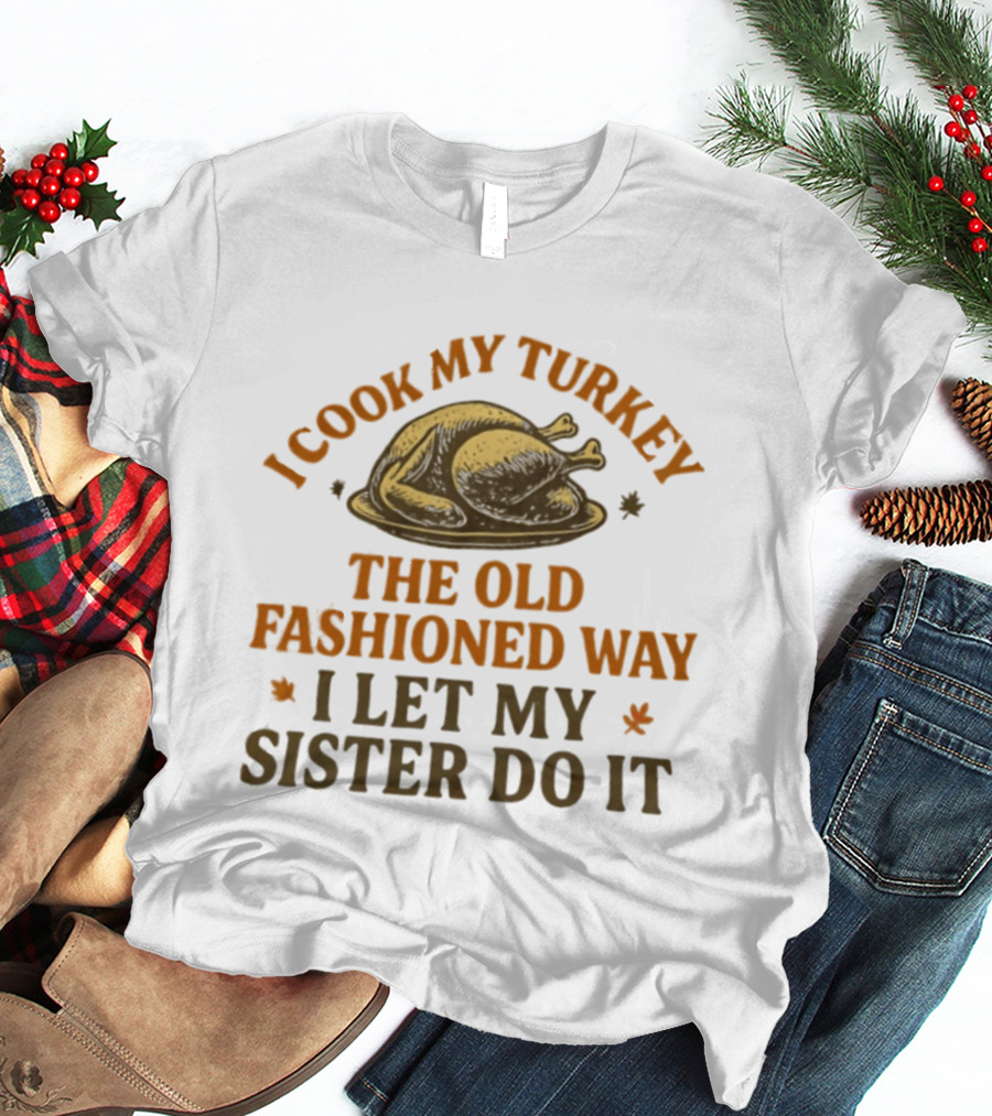 I Cook My Turkey The Old Fashioned Way I Let My Sister Do It Turkey Thanksgiving Humor T-Shirt