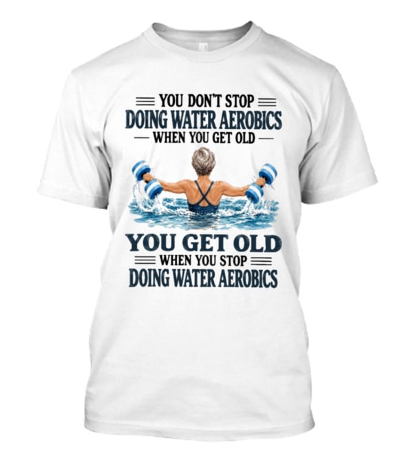 You Don't Stop Doing Water Aerobics When You Get Old You Get Old When You Stop Doing Water Aerobics T-Shirt