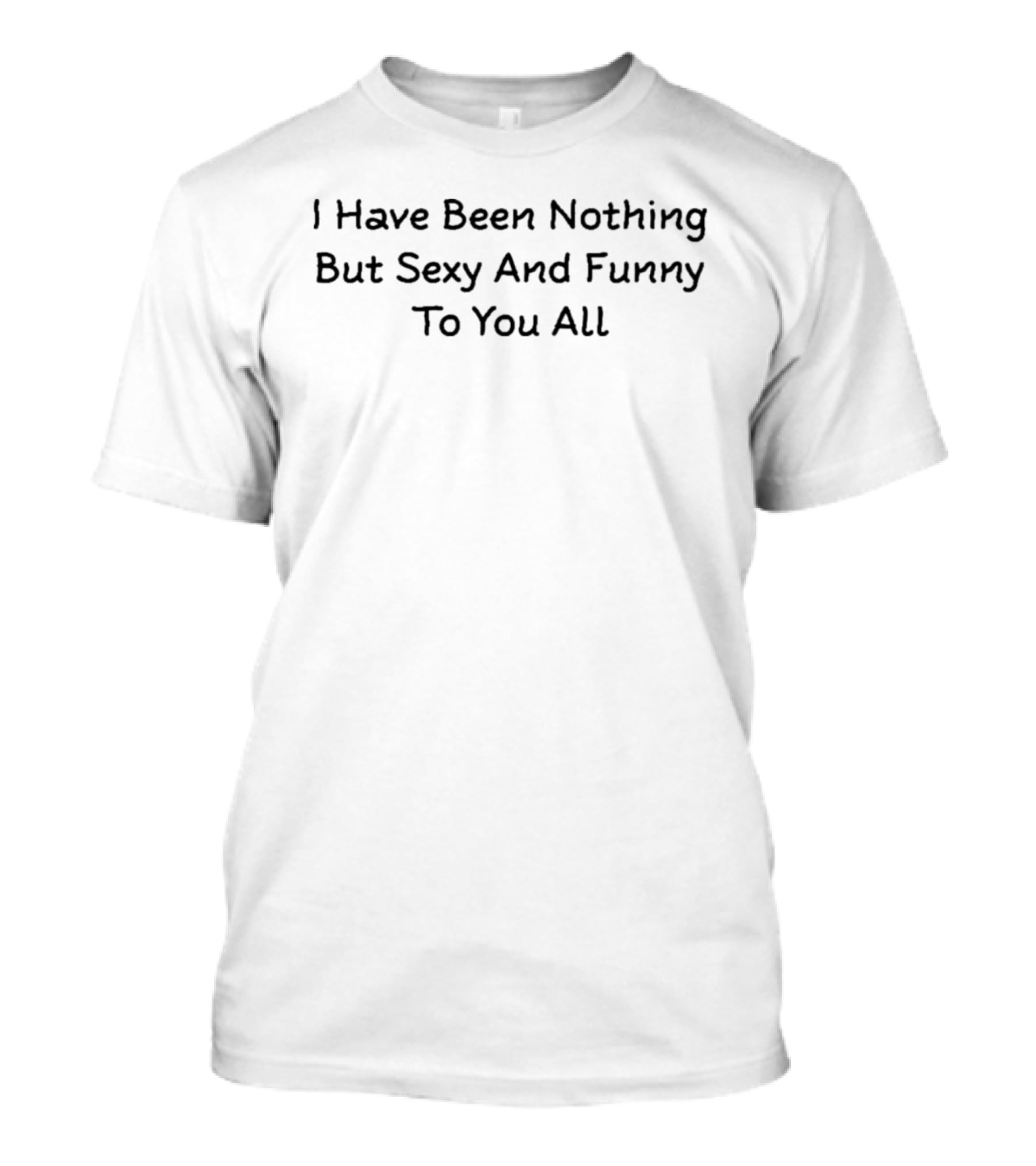 I Have Been Nothing But Sexy And Funny To You All T-Shirt