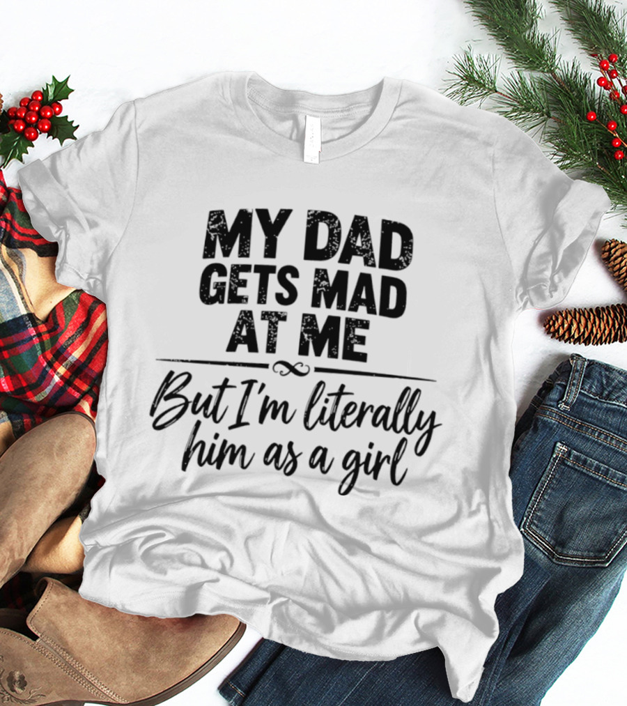 My Dad Gets Mad At Me But I'm Literally Him As A Girl T-Shirt