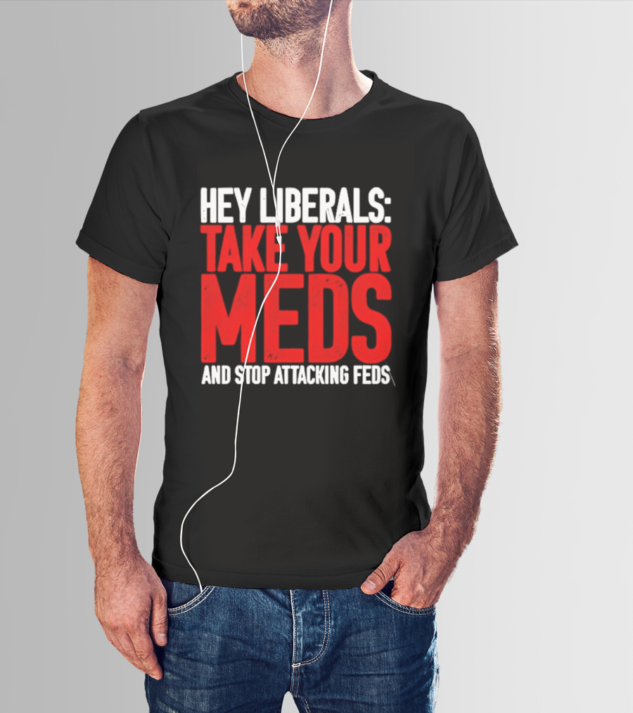 Hey Liberals Take Your Meds And Stop Attacking Feds T-Shirt