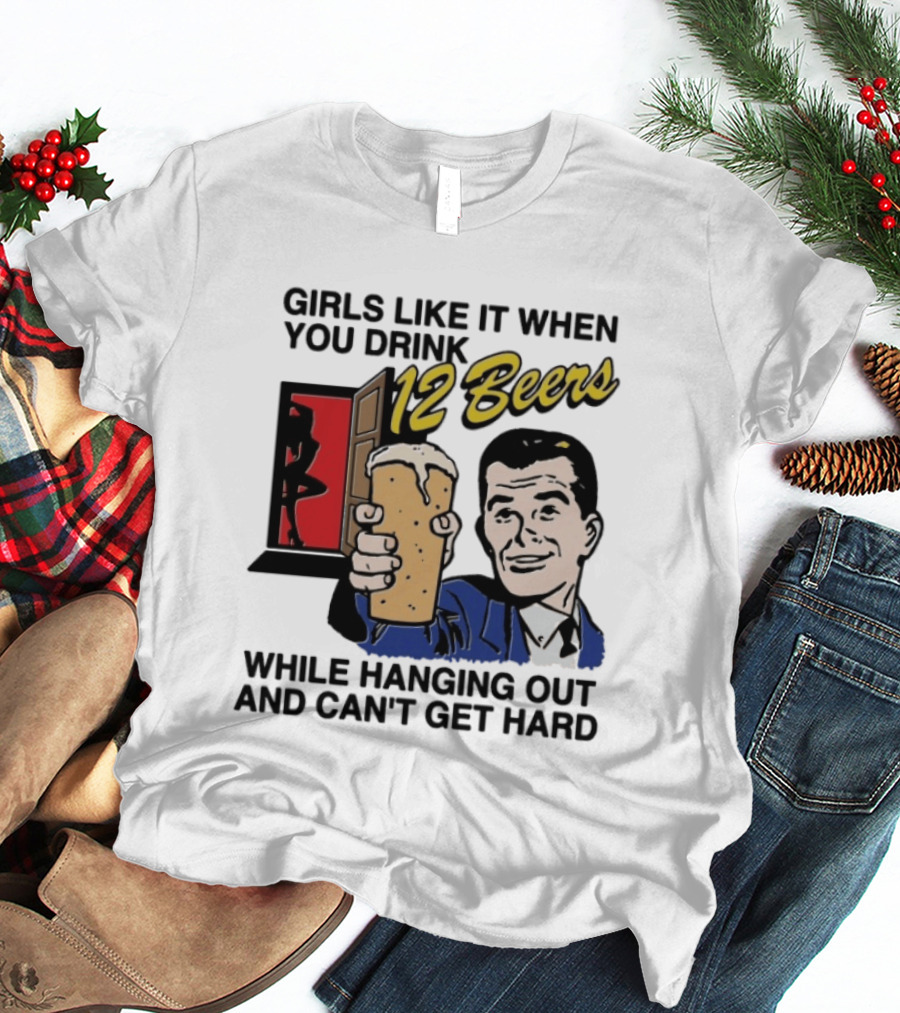 Girls Like It When You Drink 12 Beers While Hanging Out And Can't Get Hard T-Shirt