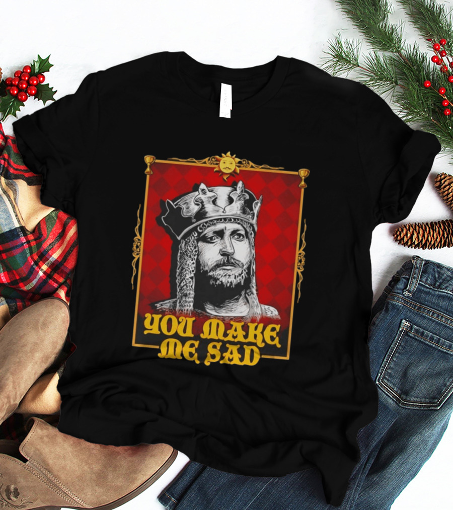 King Arthur You Make Me Sad Monty Python And The Holy Grail T-Shirt