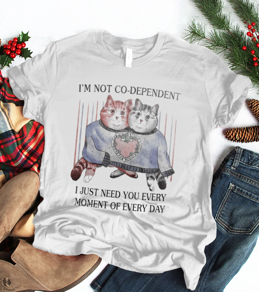 I'm Not Co Dependent Cats I Just Need You Every Moment Of Every Day T-Shirt