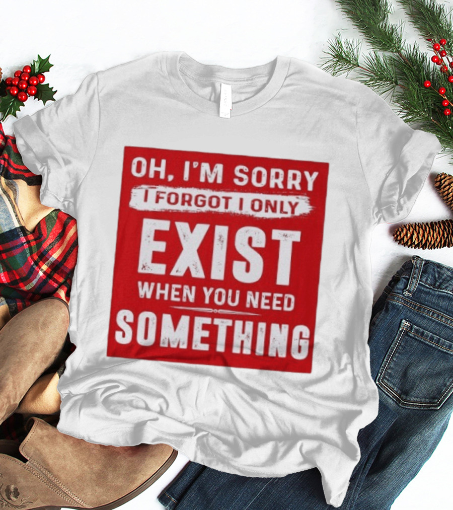 Oh I'm Sorry I Forgot I Only Exist When You Need Something T-Shirt