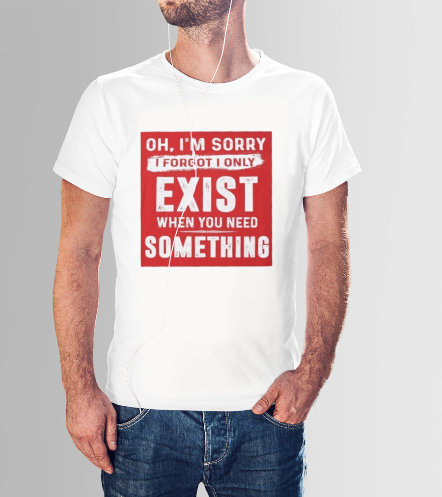Oh I'm Sorry I Forgot I Only Exist When You Need Something T-Shirt