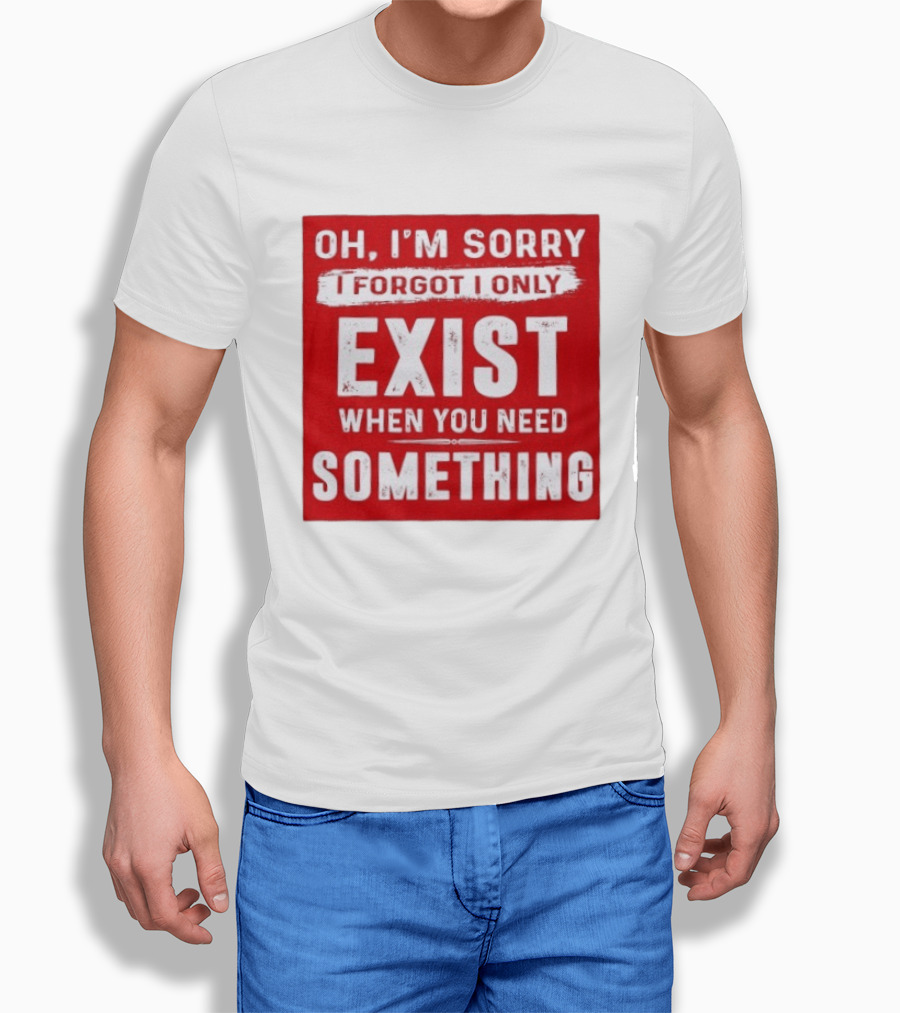 Oh I'm Sorry I Forgot I Only Exist When You Need Something T-Shirt