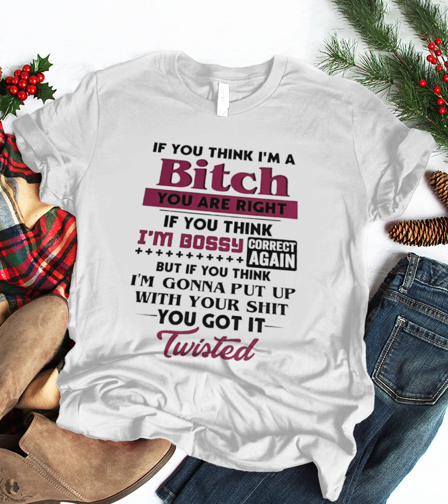 If You Think I'm A Bitch You Are Right Bossy Correct Again Not Gonna Put Up With Your Shit You Got It Twisted T-Shirt