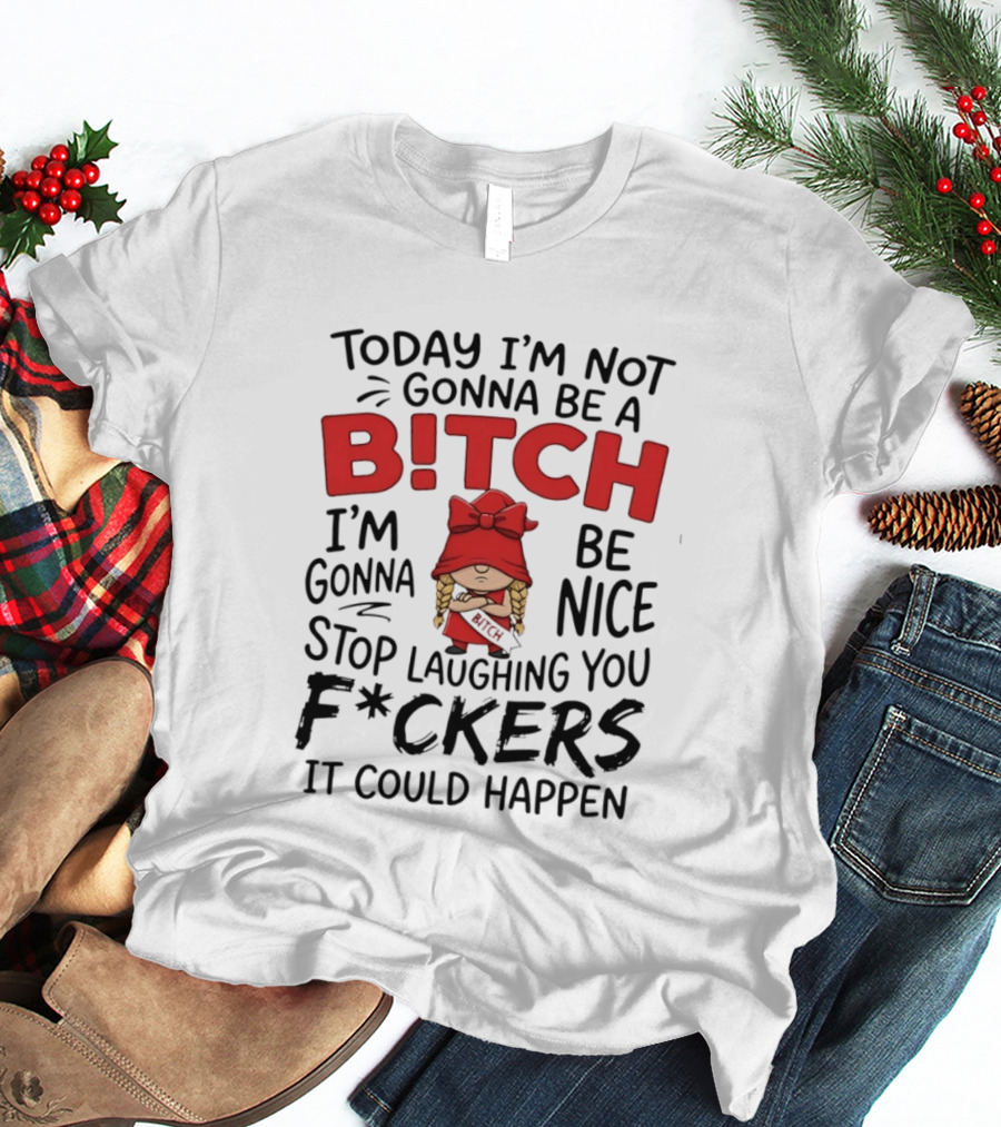 Today I'm Not Gonna Be A Bitch Be Nice Stop Laughing You F*ckers It Could Happen T-Shirt