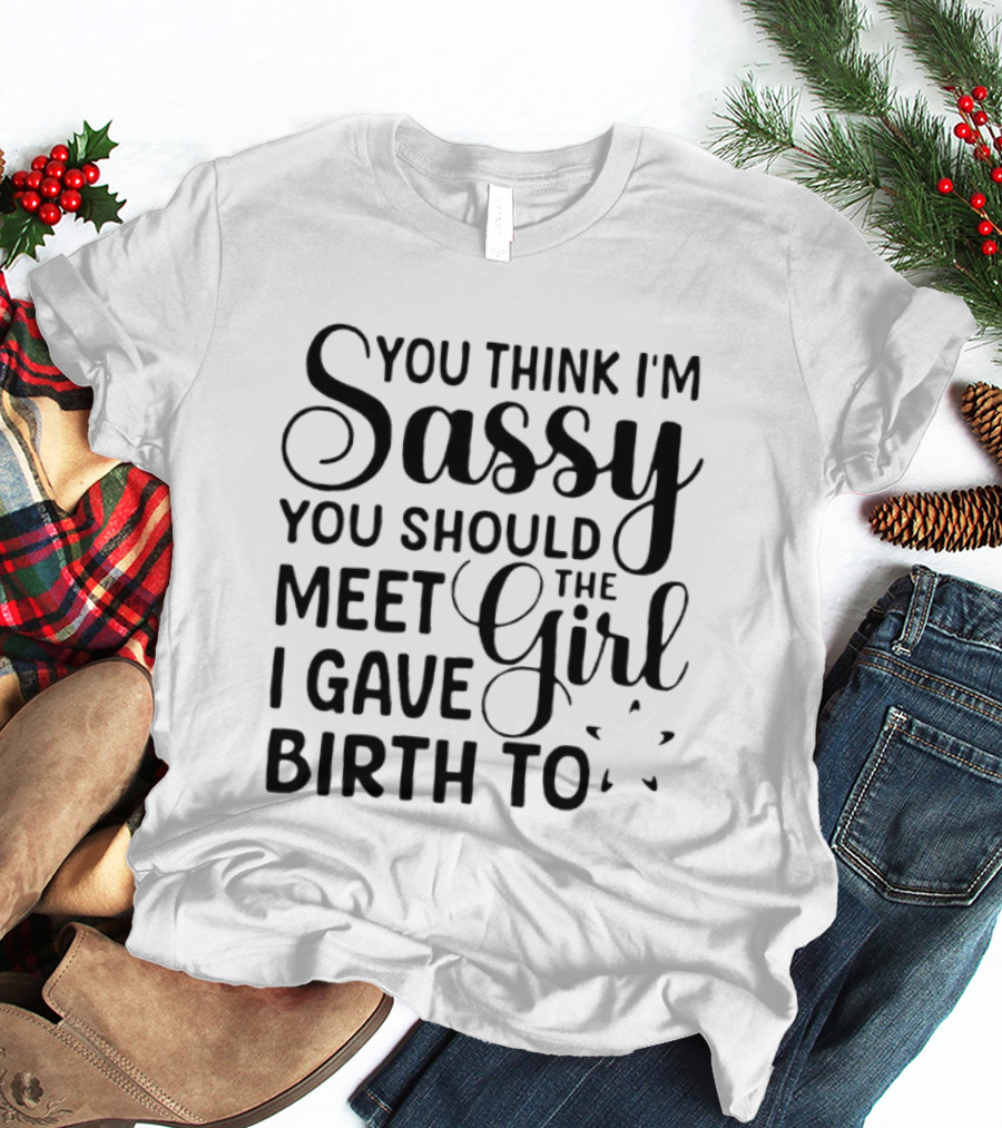 You Think I'm Sassy You Should Meet The Girl I Gave Birth To T-Shirt