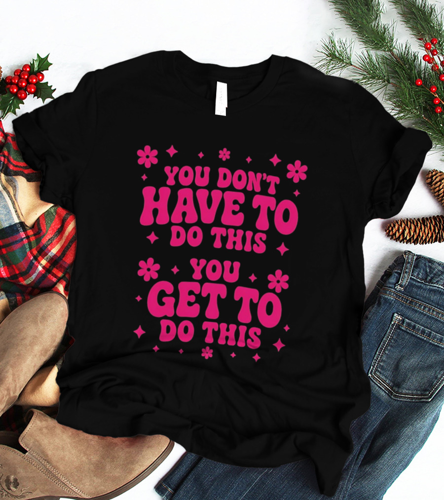 You Don't Have To Do This You Get To Do This Motivational Phrase With Flowers And Stars T-Shirt
