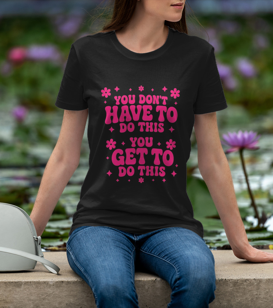 You Don't Have To Do This You Get To Do This Motivational Phrase With Flowers And Stars T-Shirt