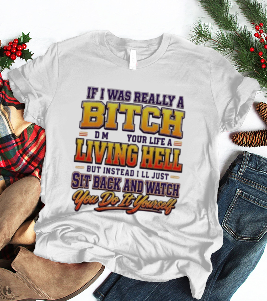 If I Was Really A Bitch Make Your Life A Living Hell Sit Back And You Do It Yourself T-Shirt