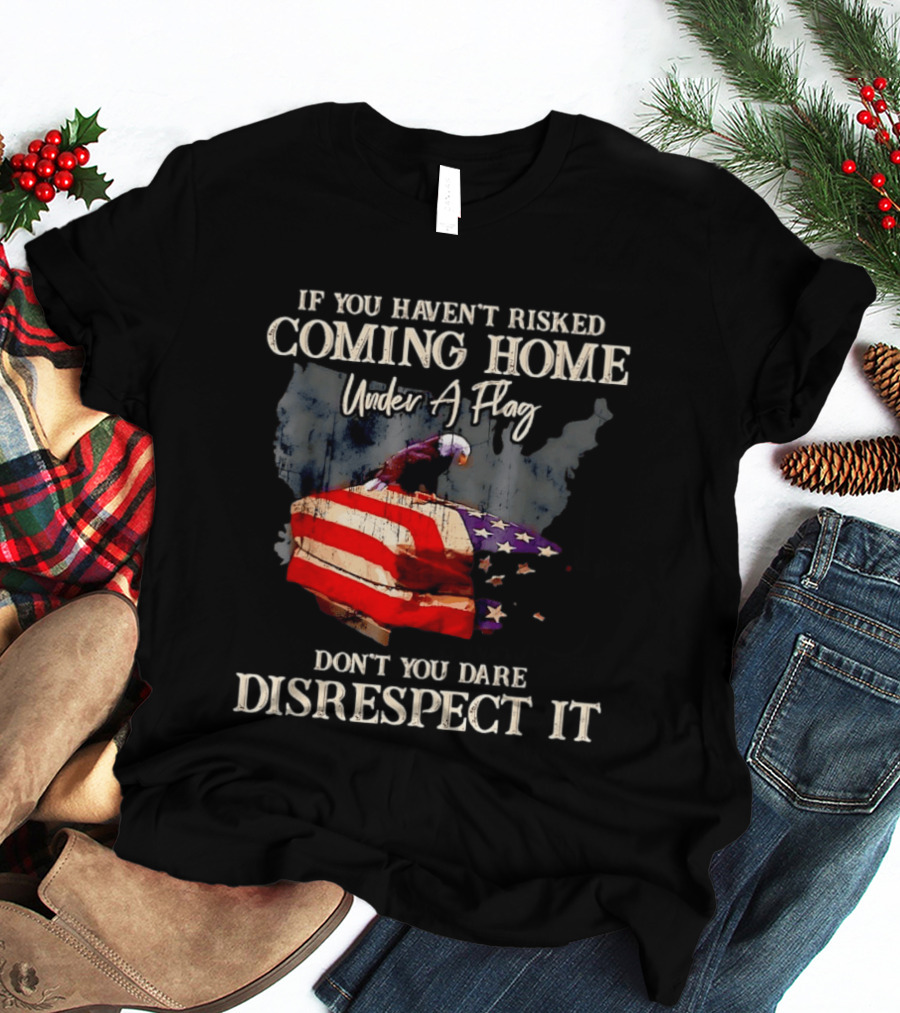If You Haven't Risked Coming Home Under A Flag Don't You Dare Disrespect It American Flag Bald Eagle T-Shirt