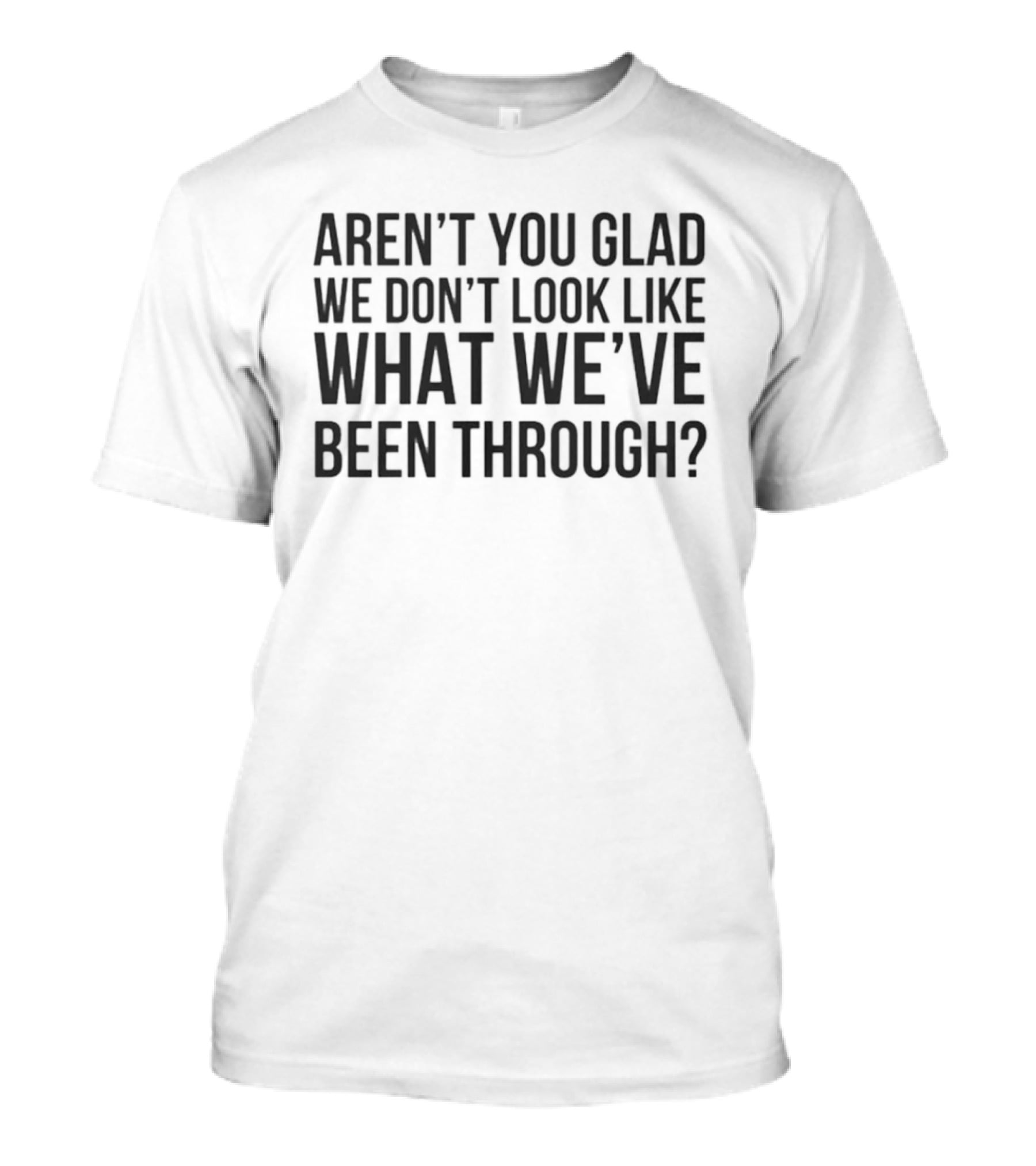 Aren’t You Glad We Don’t Look Like What We’ve Been Through T-Shirt