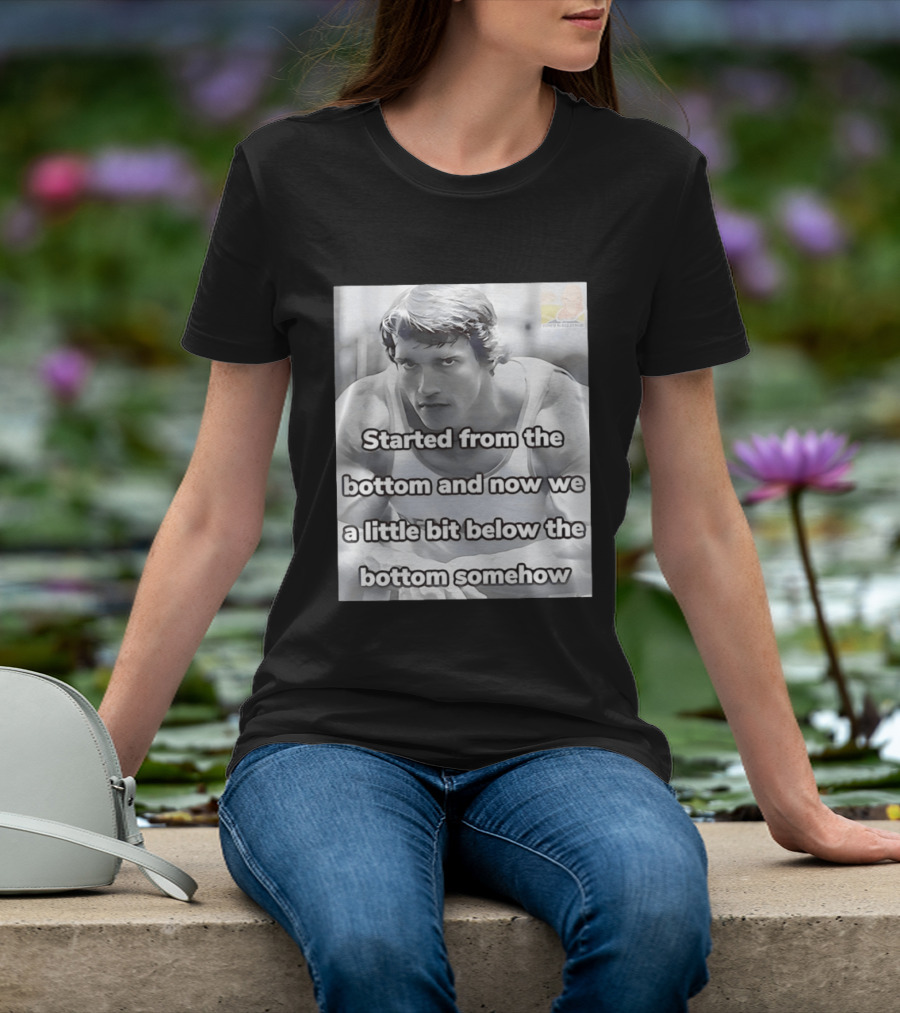 Started From The Bottom And Now We A Little Bit Below The Bottom Somehow Arnold Schwarzenegger T-Shirt