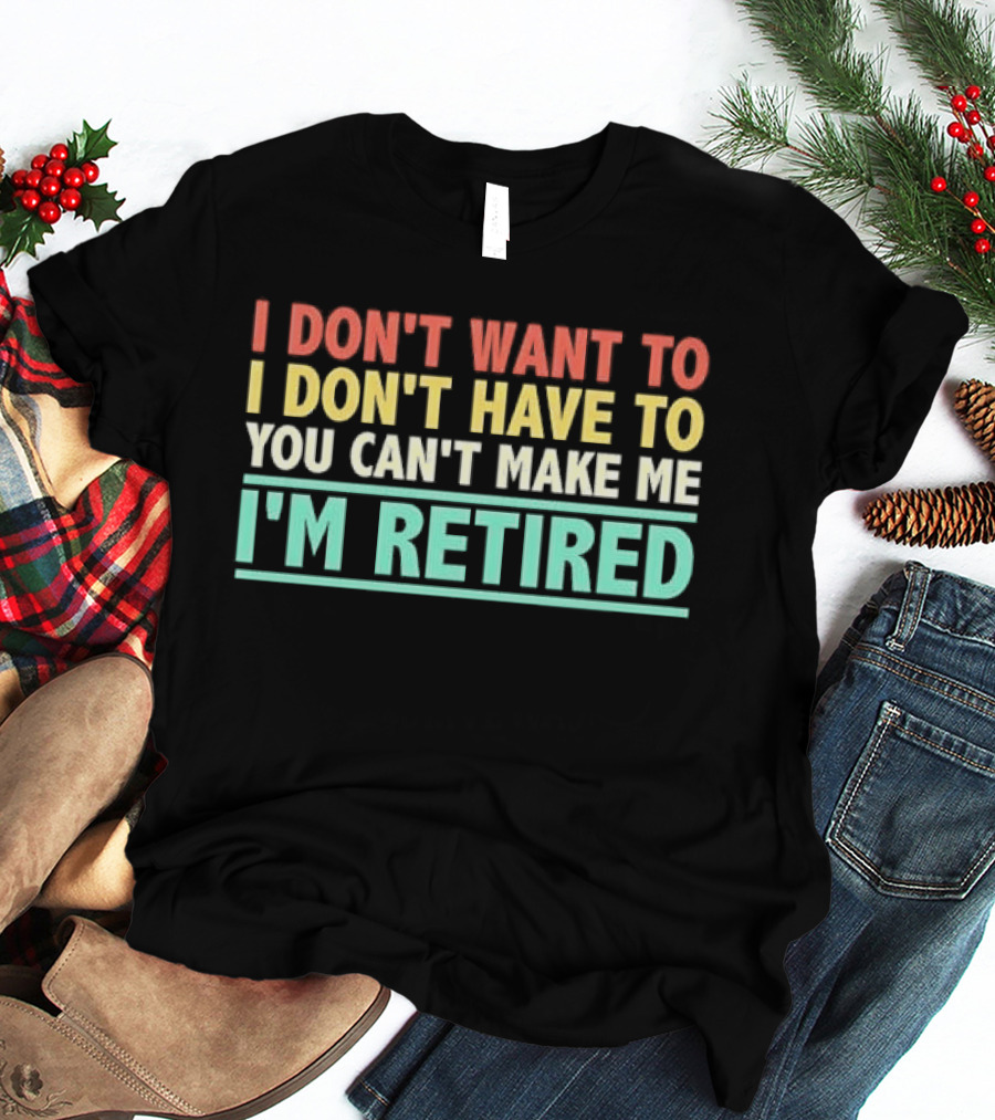 I Don't Want To I Don't Have To You Can't Make Me I'm Retired T-Shirt