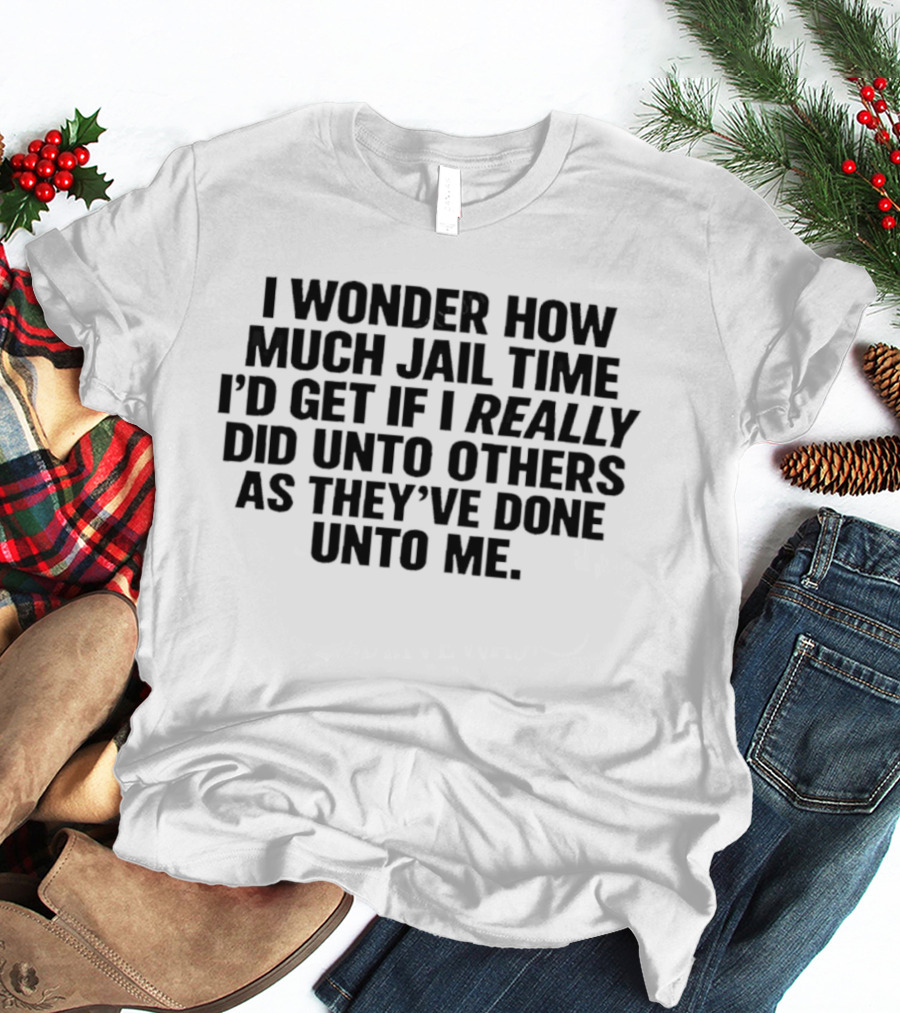 I Wonder How Much Jail Time I'd Get If I Really Did Unto Others As They've Done Unto Me T-Shirt