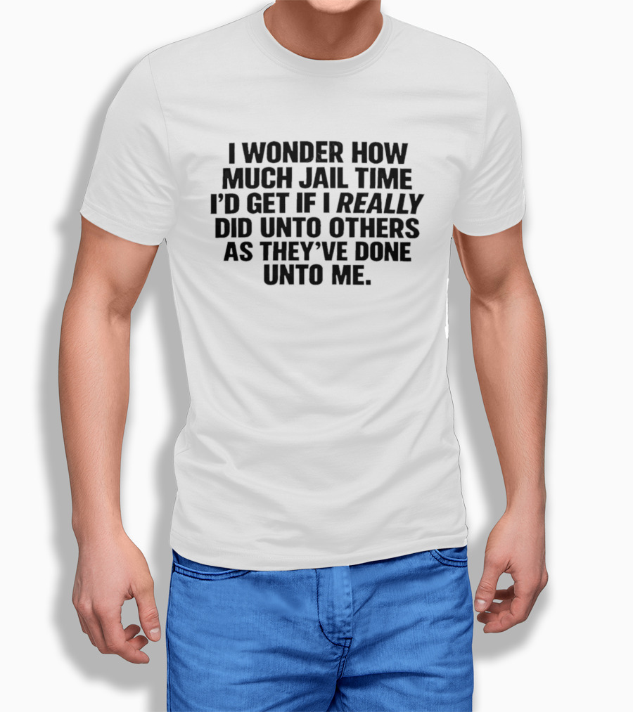 I Wonder How Much Jail Time I'd Get If I Really Did Unto Others As They've Done Unto Me T-Shirt