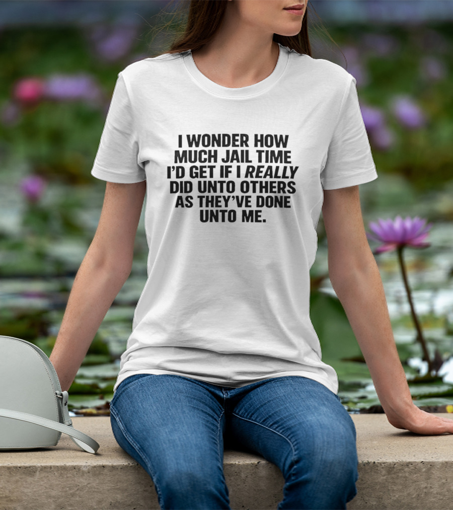 I Wonder How Much Jail Time I'd Get If I Really Did Unto Others As They've Done Unto Me T-Shirt