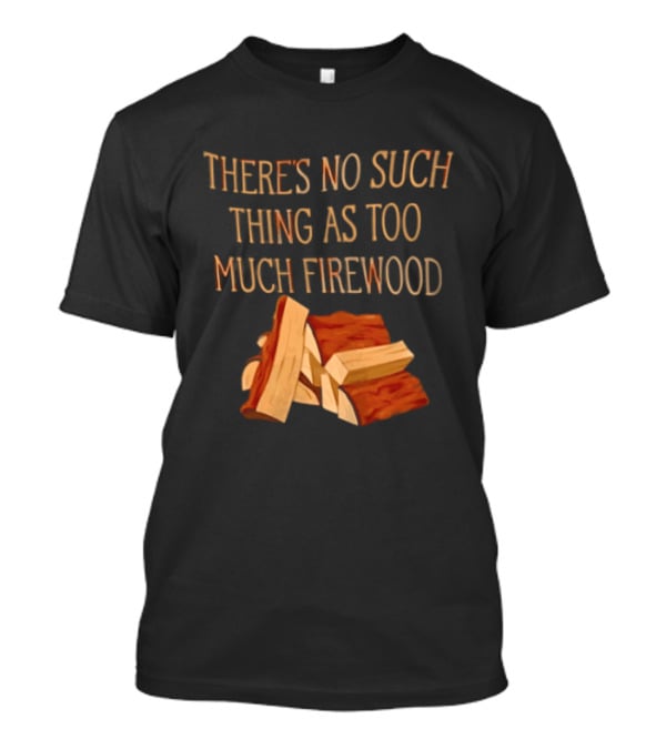 There's No Such Thing As Too Much Firewood Stack T-Shirt