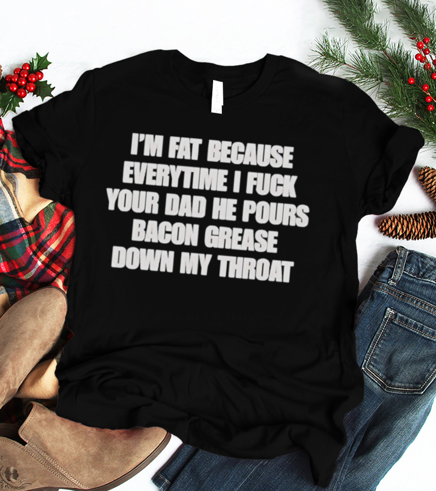 I'm Fat Because Everytime I Fuck Your Dad He Pours Bacon Grease Down My Throat T-Shirt