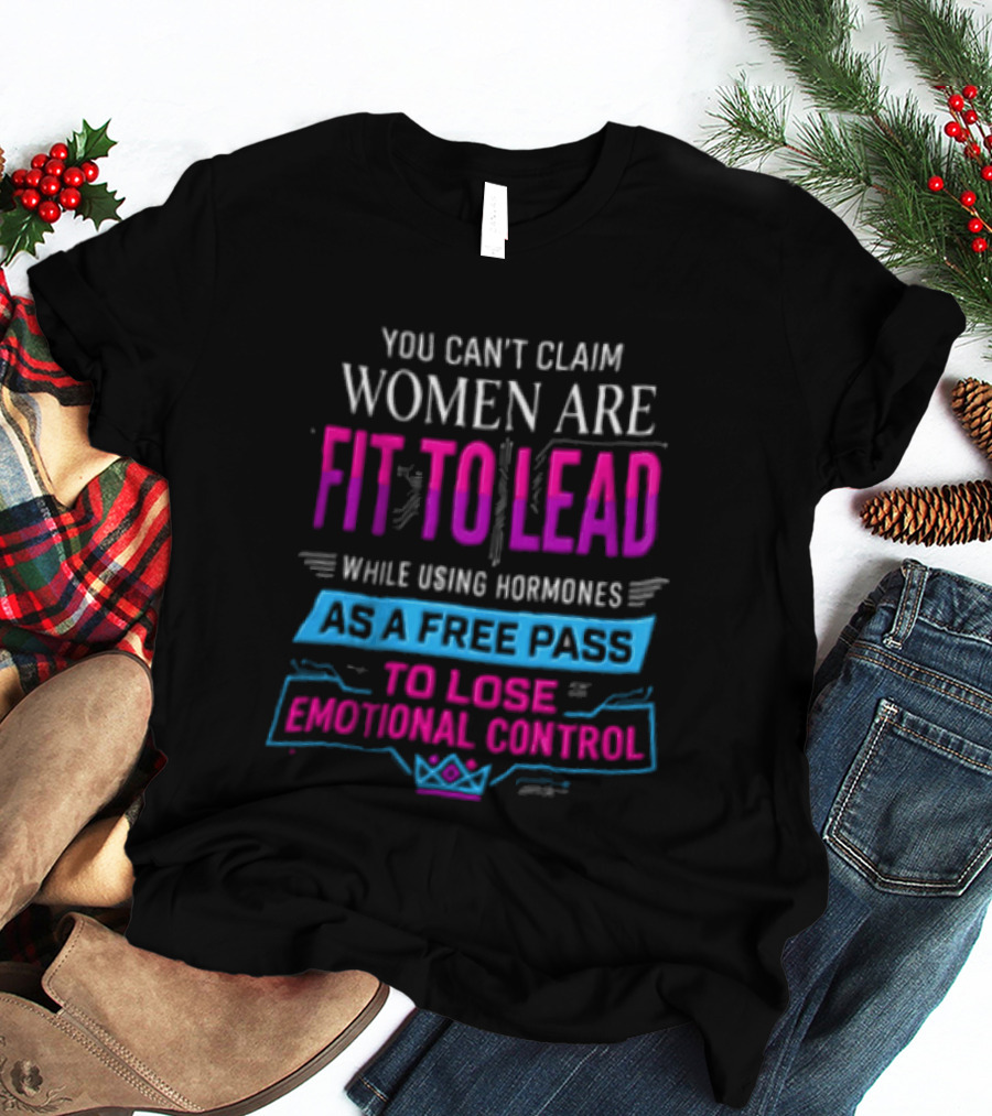 You Can't Claim Women Are Fit To Lead While Using Hormones As A Free Pass To Lose Emotional Control T-Shirt