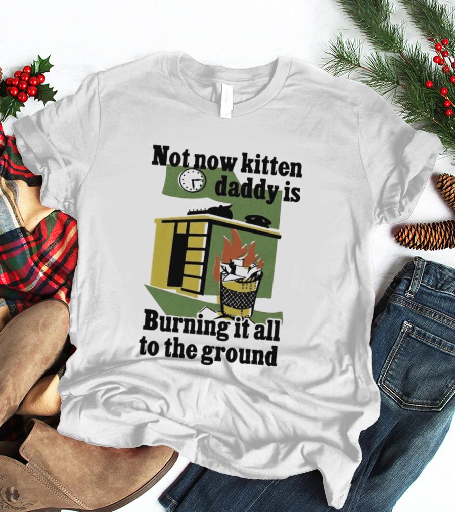 Not Now Kitten Daddy Is Burning It All To The Ground House Fire T-Shirt