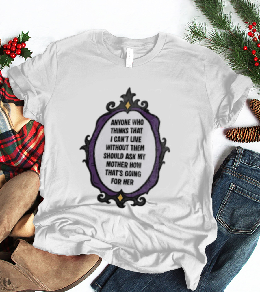 Anyone WHO Thinks That I Cant Live Without Them Should ASK MY Mother HOW Thats GOING For Her T-Shirt