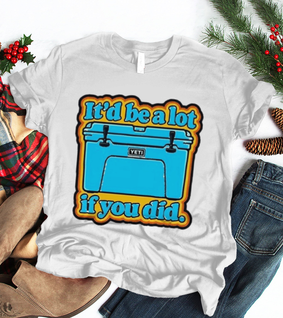 It'd Be A Lot If You Did Yeti Cooler T-Shirt