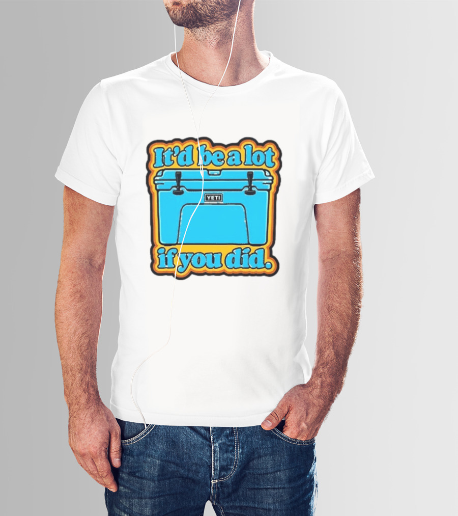 It'd Be A Lot If You Did Yeti Cooler T-Shirt