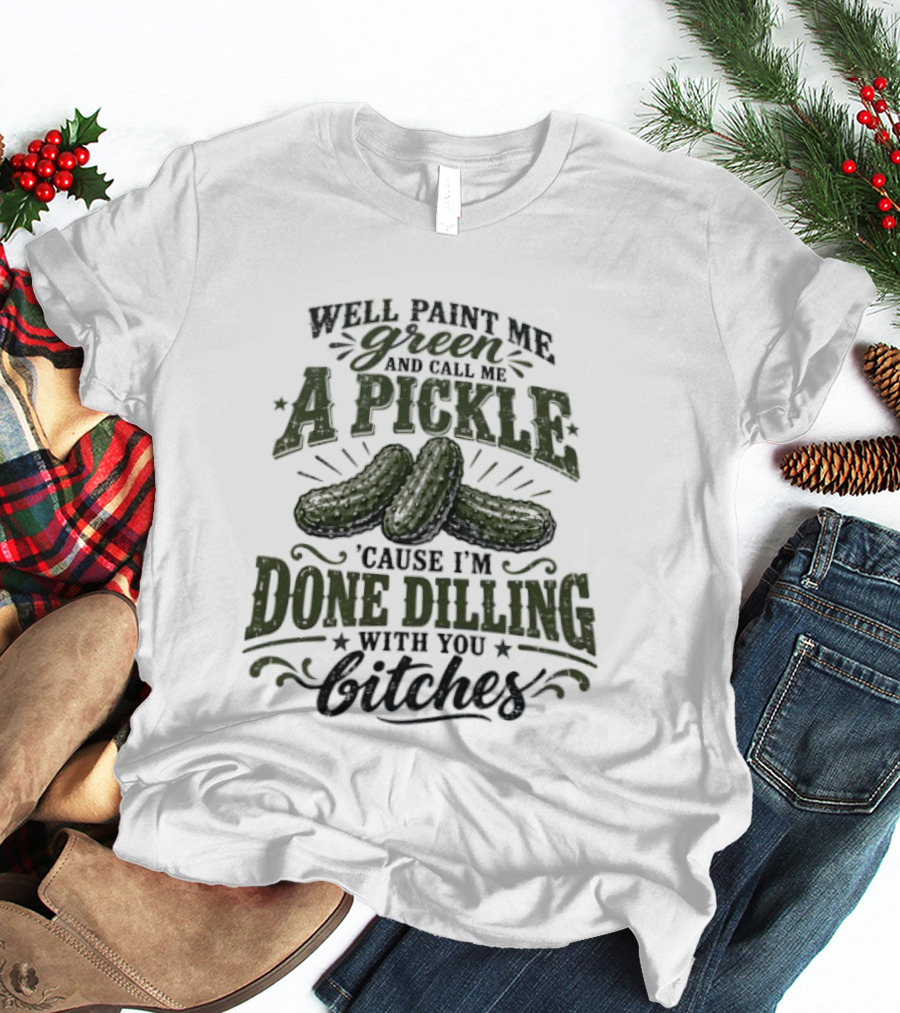Well Paint Me Green And Call Me A Pickle Cause I'm Done Dilling With You Bitches T-Shirt