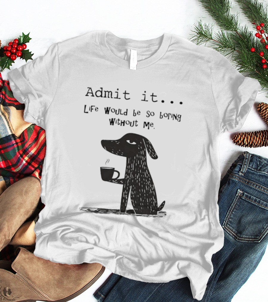 Admit It Life Would Be So Boring Without Me Dog With Coffee T-Shirt