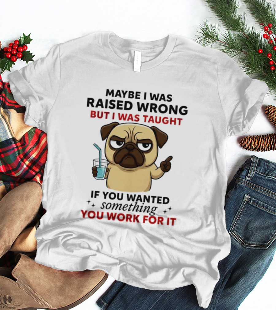 Maybe I Was Raised Wrong Angry Pug Taught If You Wanted Something You Work For It T-Shirt