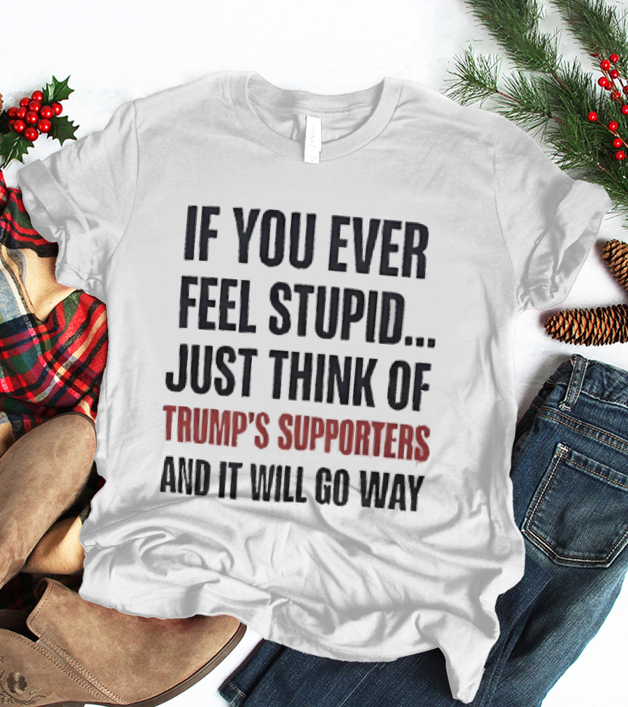 If You Ever Feel Stupid Just Think Of Trump's Supporters And It Will Go Way T-Shirt