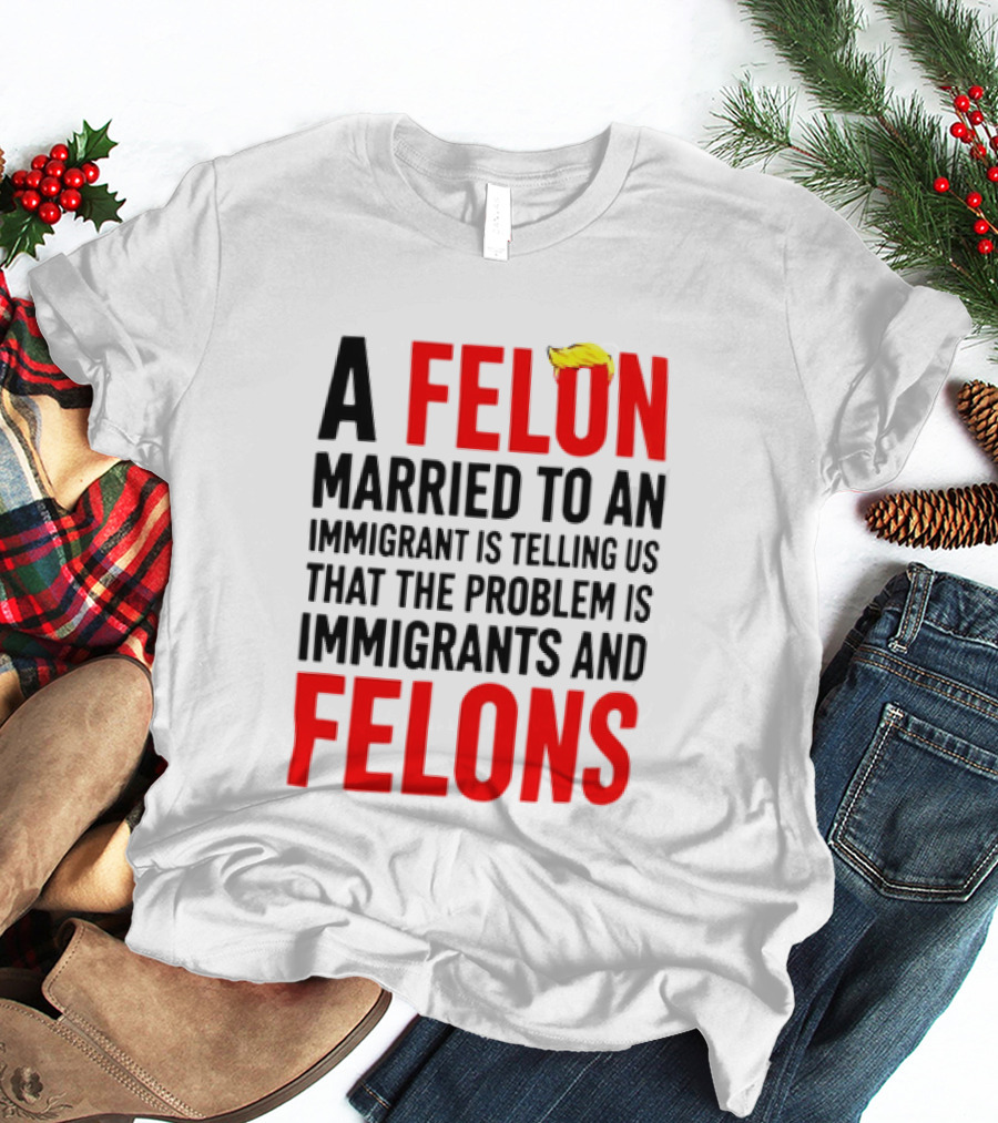 A Felon Married To An Immigrant Is Telling Us The Problem Is Immigrants And Felons T-Shirt