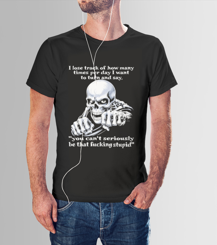 Skeleton I Lose Track Of How Many Times Per Day I Want To Say You Can't Possibly Be That Stupid T-Shirt