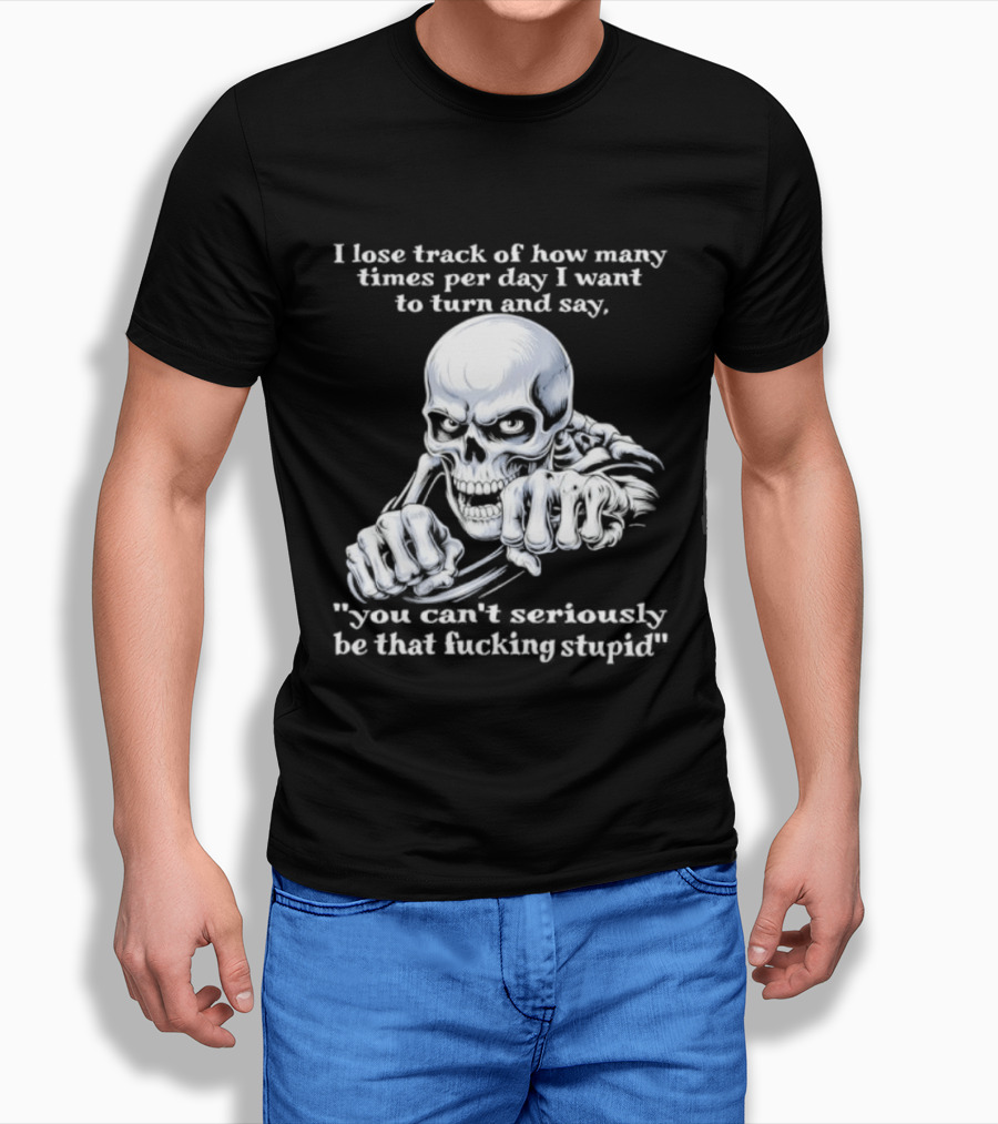 Skeleton I Lose Track Of How Many Times Per Day I Want To Say You Can't Possibly Be That Stupid T-Shirt