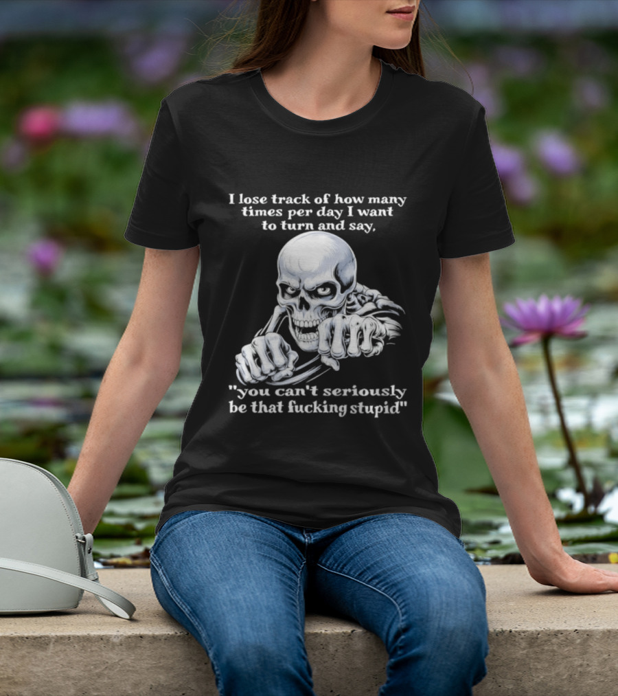 Skeleton I Lose Track Of How Many Times Per Day I Want To Say You Can't Possibly Be That Stupid T-Shirt